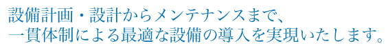 設備計画・設計からメンテナンスまで、一貫体制による最適な設備の導入を実現いたします。