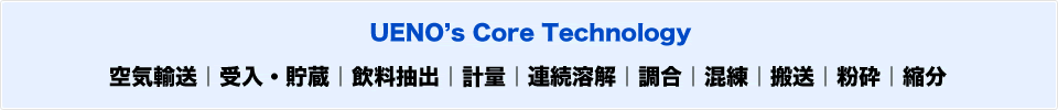 UENO’s Core Technology
空気輸送｜受入・貯蔵｜飲料抽出｜計量｜連続溶解｜調合｜混練｜搬送｜粉砕｜縮分