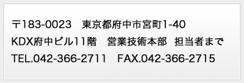〒183-0023　東京都府中市宮町1-40
府中サウスビル11階　営業技術本部  担当者まで
TEL.042-366-2711　FAX.042-366-2715